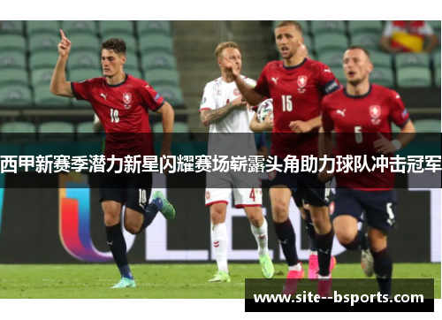 西甲新赛季潜力新星闪耀赛场崭露头角助力球队冲击冠军
