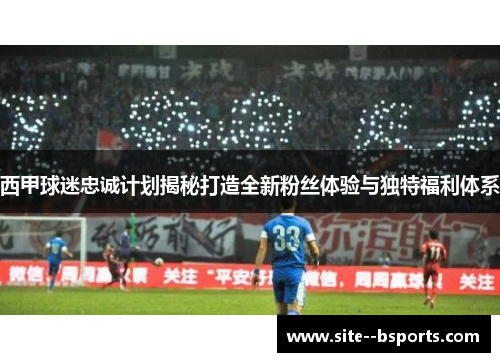 西甲球迷忠诚计划揭秘打造全新粉丝体验与独特福利体系